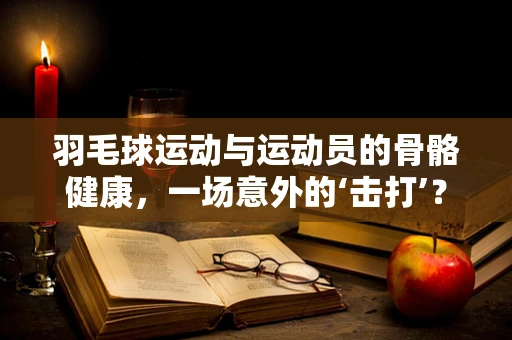 羽毛球运动与运动员的骨骼健康，一场意外的‘击打’？
