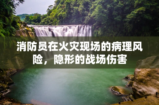 消防员在火灾现场的病理风险，隐形的战场伤害