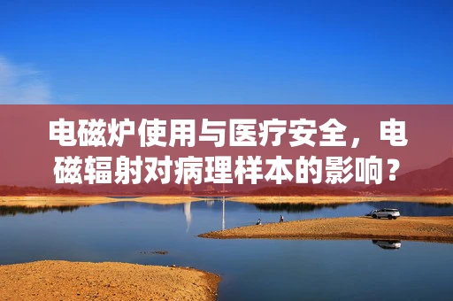 电磁炉使用与医疗安全，电磁辐射对病理样本的影响？