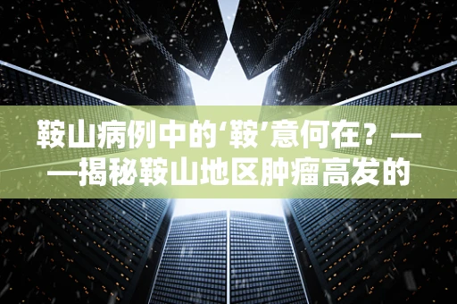 鞍山病例中的‘鞍’意何在？——揭秘鞍山地区肿瘤高发的病理学奥秘