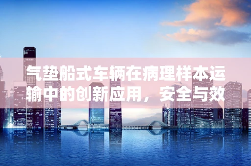 气垫船式车辆在病理样本运输中的创新应用，安全与效率的双重挑战？