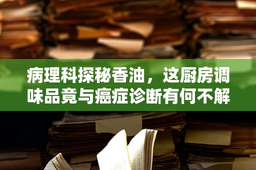 病理科探秘香油，这厨房调味品竟与癌症诊断有何不解之缘？