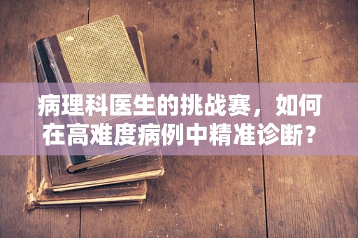病理科医生的挑战赛，如何在高难度病例中精准诊断？