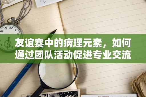 友谊赛中的病理元素，如何通过团队活动促进专业交流？