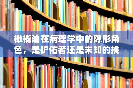 橄榄油在病理学中的隐形角色，是护佑者还是未知的挑战？