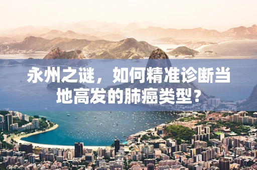 永州之谜，如何精准诊断当地高发的肺癌类型？