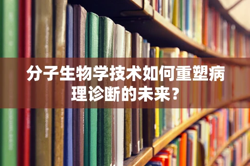 分子生物学技术如何重塑病理诊断的未来？