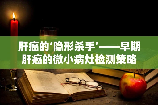 肝癌的‘隐形杀手’——早期肝癌的微小病灶检测策略