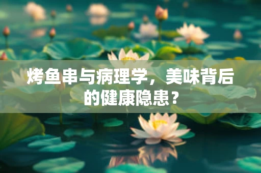 烤鱼串与病理学，美味背后的健康隐患？