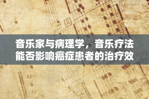 音乐家与病理学，音乐疗法能否影响癌症患者的治疗效果？