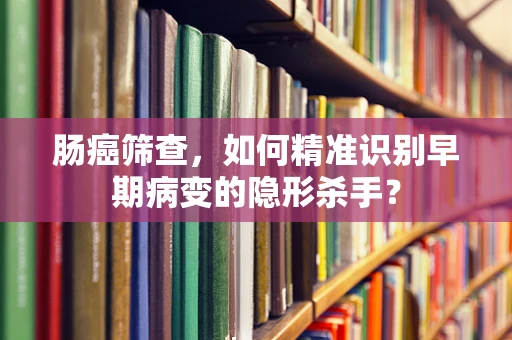肠癌筛查，如何精准识别早期病变的隐形杀手？