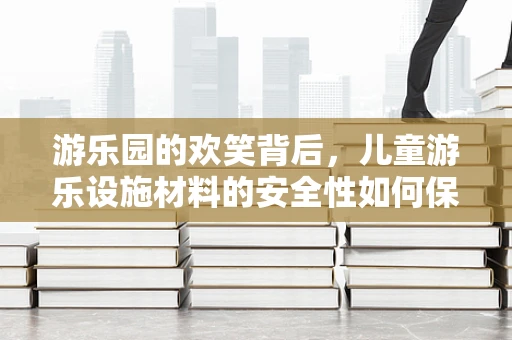 游乐园的欢笑背后，儿童游乐设施材料的安全性如何保障？