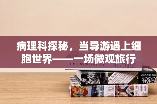 病理科探秘，当导游遇上细胞世界——一场微观旅行