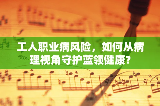工人职业病风险，如何从病理视角守护蓝领健康？
