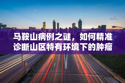 马鞍山病例之谜，如何精准诊断山区特有环境下的肿瘤类型？