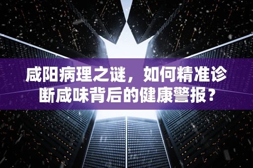 咸阳病理之谜，如何精准诊断咸味背后的健康警报？