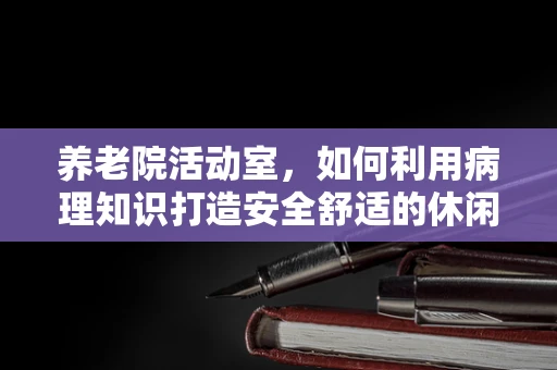 养老院活动室，如何利用病理知识打造安全舒适的休闲环境？