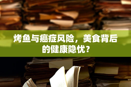 烤鱼与癌症风险，美食背后的健康隐忧？