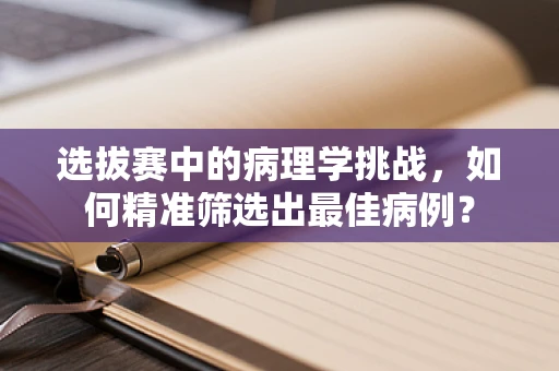 选拔赛中的病理学挑战，如何精准筛选出最佳病例？