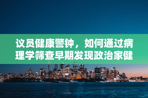 议员健康警钟，如何通过病理学筛查早期发现政治家健康隐患？