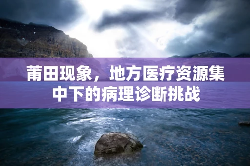 莆田现象，地方医疗资源集中下的病理诊断挑战