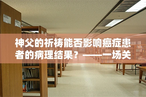 神父的祈祷能否影响癌症患者的病理结果？——一场关于信仰与科学的微妙探讨