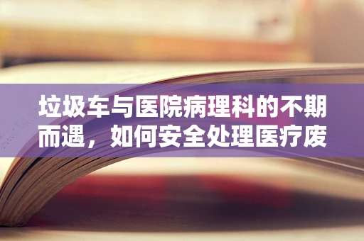 垃圾车与医院病理科的不期而遇，如何安全处理医疗废弃物？