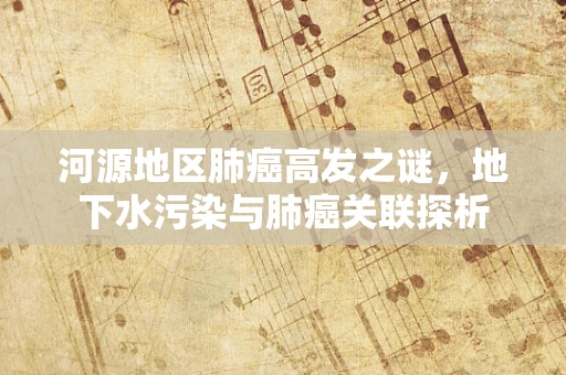 河源地区肺癌高发之谜，地下水污染与肺癌关联探析