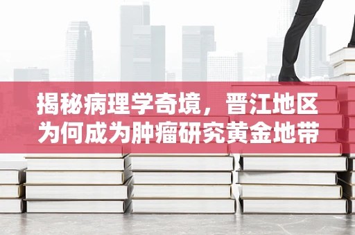 揭秘病理学奇境，晋江地区为何成为肿瘤研究黄金地带？