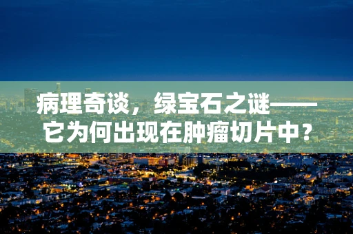 病理奇谈，绿宝石之谜——它为何出现在肿瘤切片中？