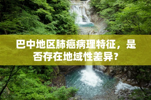 巴中地区肺癌病理特征，是否存在地域性差异？