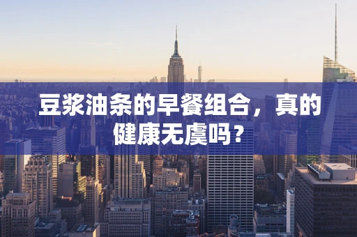 豆浆油条的早餐组合，真的健康无虞吗？