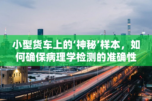 小型货车上的‘神秘’样本，如何确保病理学检测的准确性？
