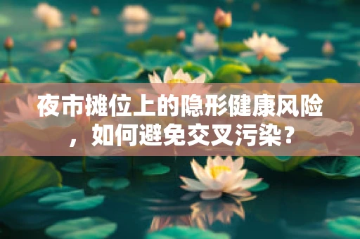 夜市摊位上的隐形健康风险，如何避免交叉污染？