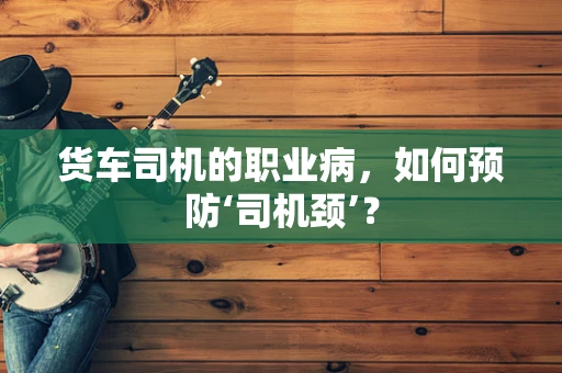 货车司机的职业病，如何预防‘司机颈’？