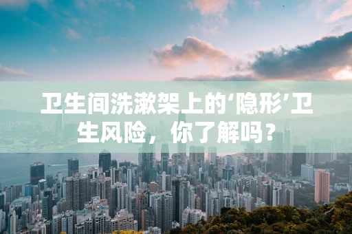 卫生间洗漱架上的‘隐形’卫生风险，你了解吗？