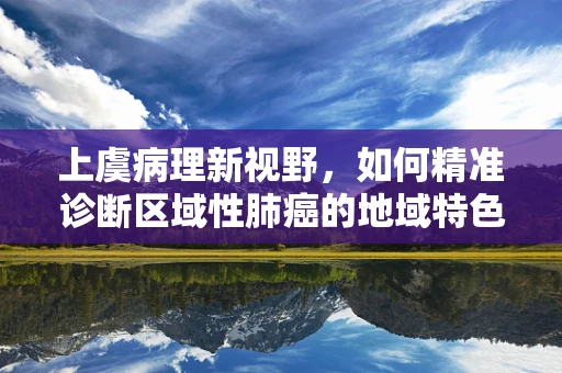 上虞病理新视野，如何精准诊断区域性肺癌的地域特色