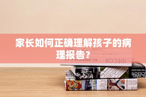家长如何正确理解孩子的病理报告？