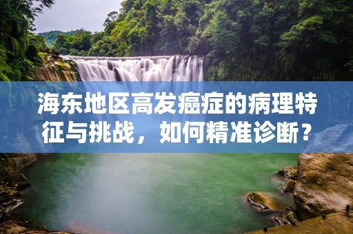 海东地区高发癌症的病理特征与挑战，如何精准诊断？
