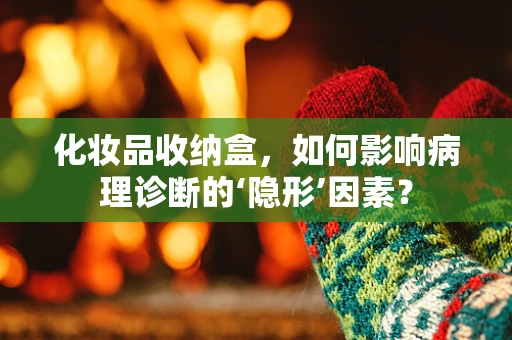 化妆品收纳盒，如何影响病理诊断的‘隐形’因素？