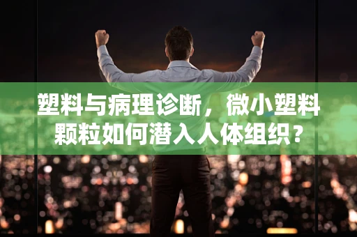 塑料与病理诊断，微小塑料颗粒如何潜入人体组织？