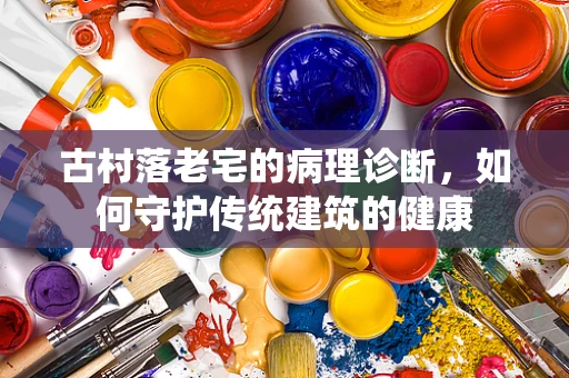 古村落老宅的病理诊断，如何守护传统建筑的健康