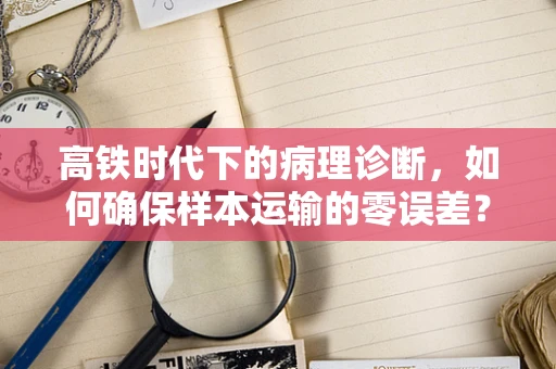 高铁时代下的病理诊断，如何确保样本运输的零误差？