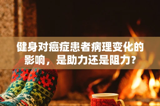 健身对癌症患者病理变化的影响，是助力还是阻力？