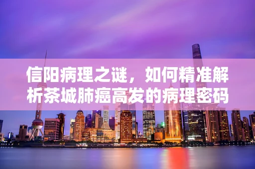信阳病理之谜，如何精准解析茶城肺癌高发的病理密码？