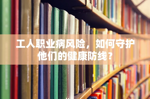 工人职业病风险，如何守护他们的健康防线？