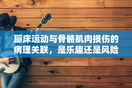 蹦床运动与骨骼肌肉损伤的病理关联，是乐趣还是风险？