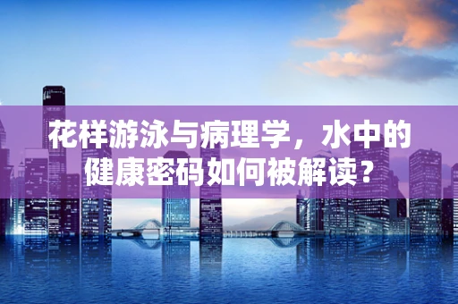 花样游泳与病理学，水中的健康密码如何被解读？