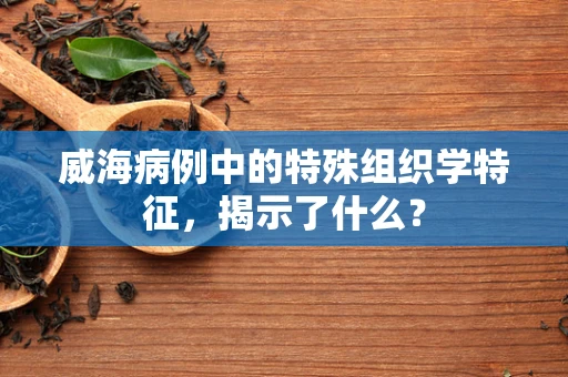 威海病例中的特殊组织学特征，揭示了什么？