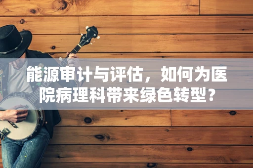 能源审计与评估，如何为医院病理科带来绿色转型？